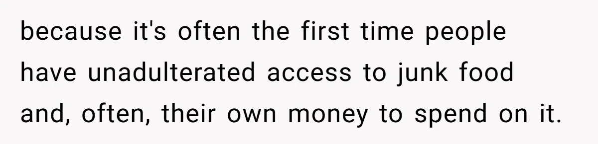 because it's often the first time people have unadulterated access to junk food and, often, their own money to spend on it.