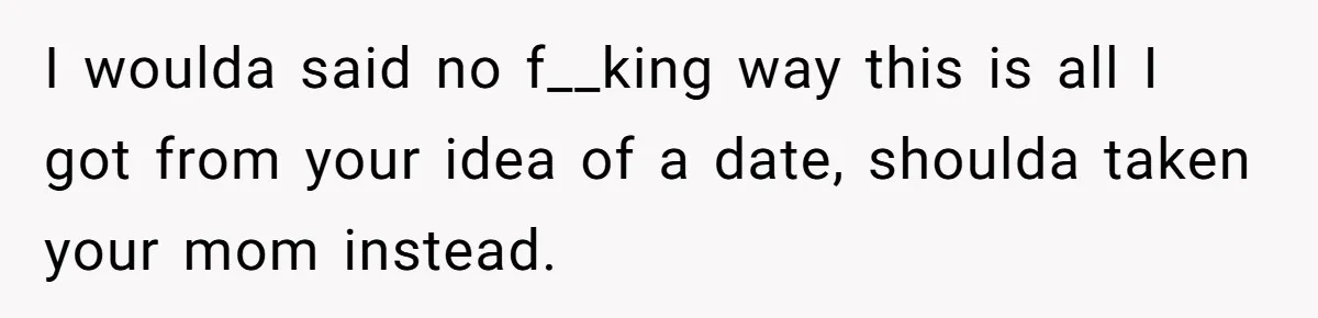 I woulda said no f__king way this is all I got from your idea of a date, shoulda taken your mom instead.