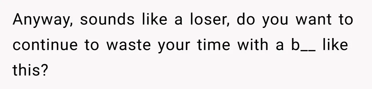Anyway, sounds like a loser, do you want to continue to waste your time with a b__ like this?