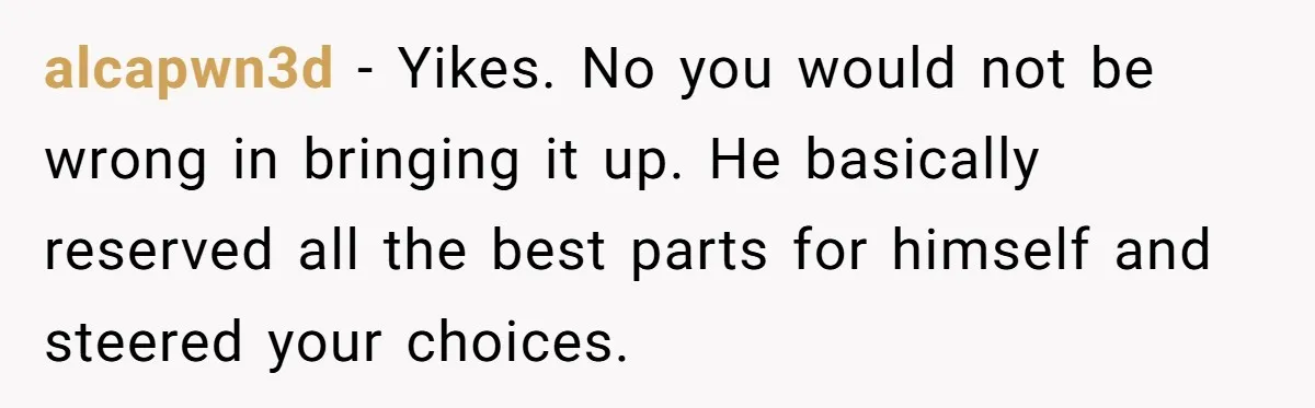 alcapwn3d − Yikes. No you would not be wrong in bringing it up. He basically reserved all the best parts for himself and steered your choices.