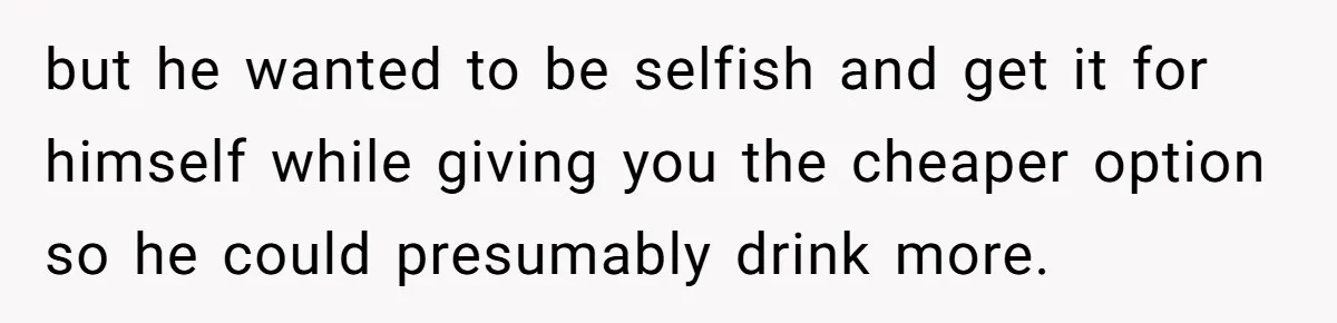 but he wanted to be selfish and get it for himself while giving you the cheaper option so he could presumably drink more.