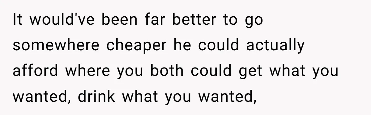 It would've been far better to go somewhere cheaper he could actually afford where you both could get what you wanted, drink what you wanted,