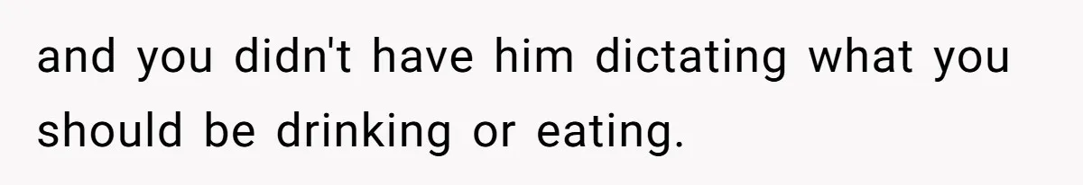and you didn't have him dictating what you should be drinking or eating.