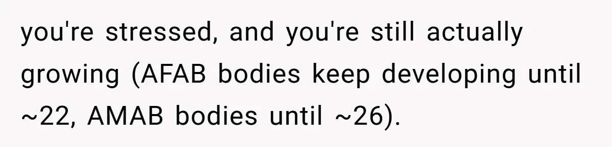 you're stressed, and you're still actually growing (AFAB bodies keep developing until ~22, AMAB bodies until ~26).