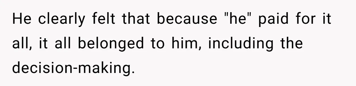 He clearly felt that because "he" paid for it all, it all belonged to him, including the decision-making.