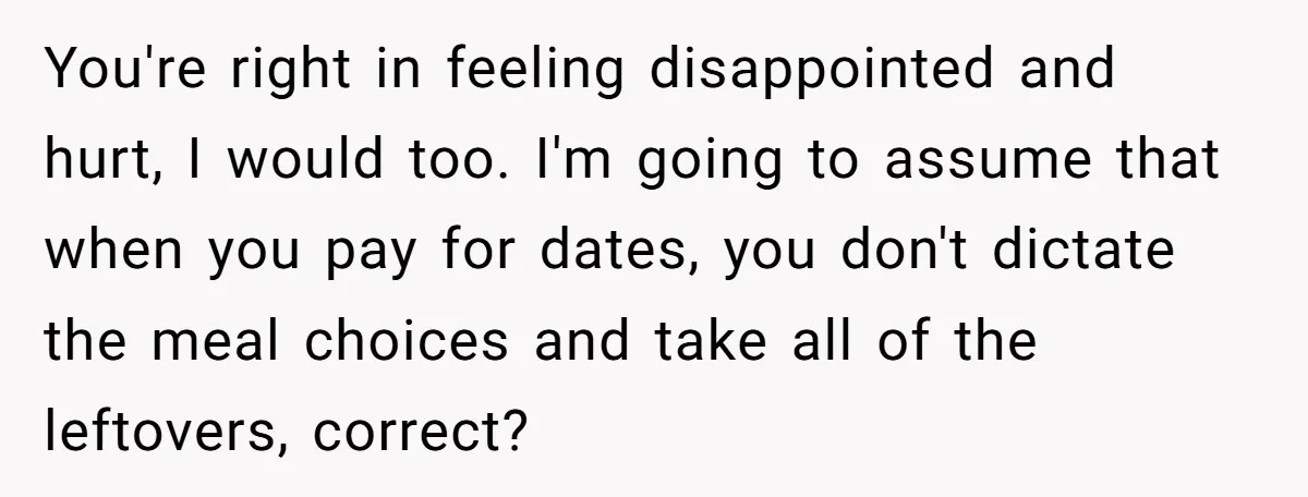 You're right in feeling disappointed and hurt, I would too. I'm going to assume that when you pay for dates, you don't dictate the meal choices and take all of...