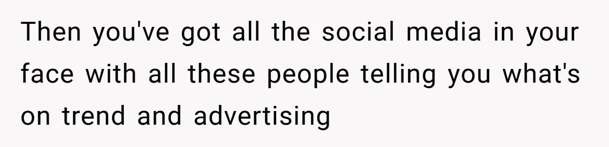 Then you've got all the social media in your face with all these people telling you what's on trend and advertising