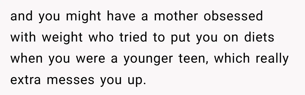 and you might have a mother obsessed with weight who tried to put you on diets when you were a younger teen, which really extra messes you up.