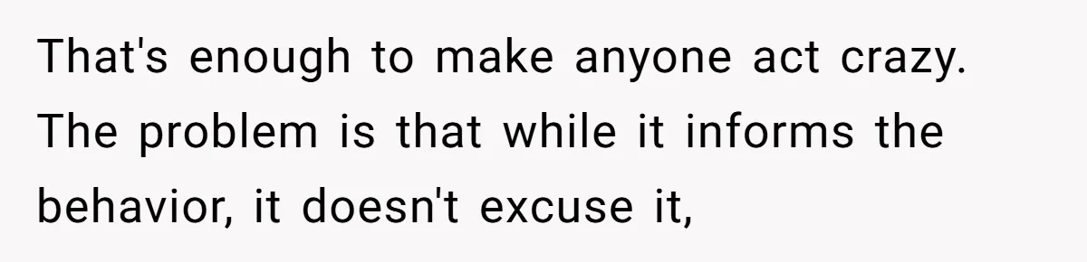 That's enough to make anyone act crazy. The problem is that while it informs the behavior, it doesn't excuse it,