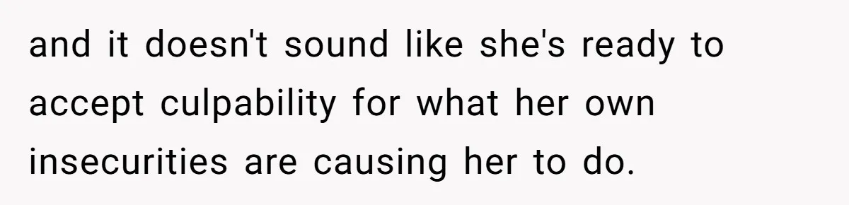 and it doesn't sound like she's ready to accept culpability for what her own insecurities are causing her to do.