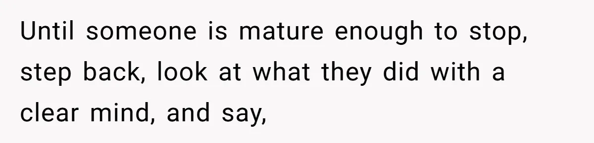 Until someone is mature enough to stop, step back, look at what they did with a clear mind, and say,