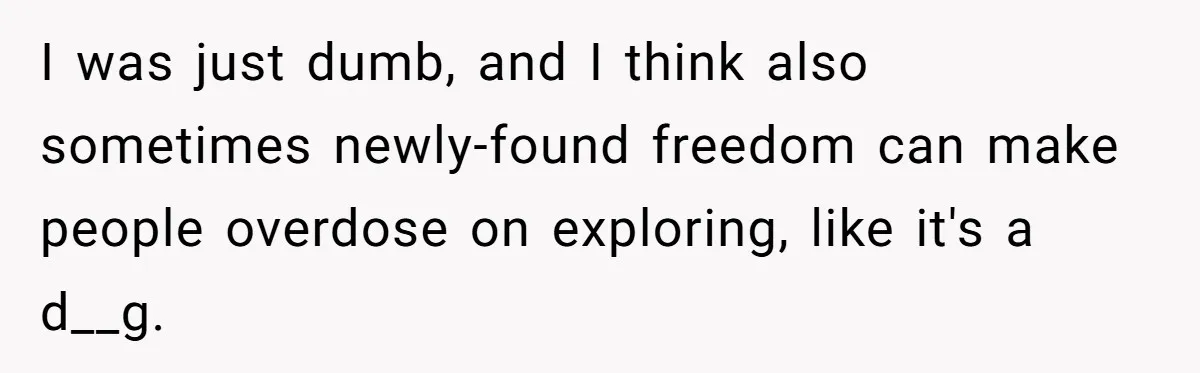 I was just dumb, and I think also sometimes newly-found freedom can make people overdose on exploring, like it's a d__g.
