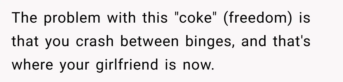 The problem with this "coke" (freedom) is that you crash between binges, and that's where your girlfriend is now.