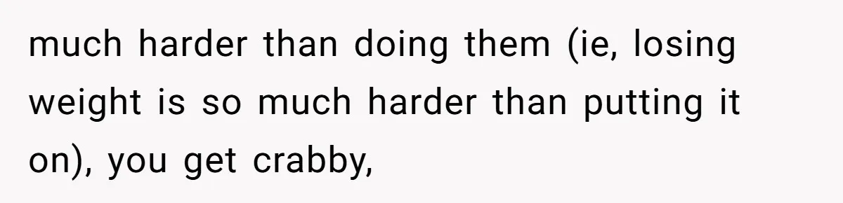 much harder than doing them (ie, losing weight is so much harder than putting it on), you get crabby,