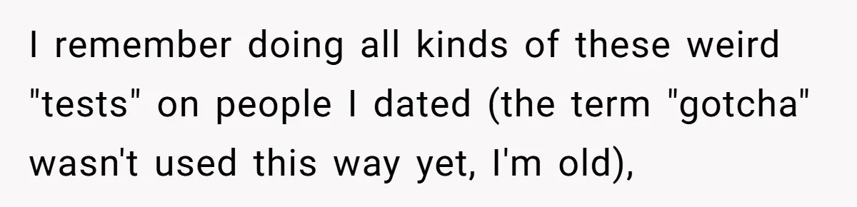 I remember doing all kinds of these weird "tests" on people I dated (the term "gotcha" wasn't used this way yet, I'm old),