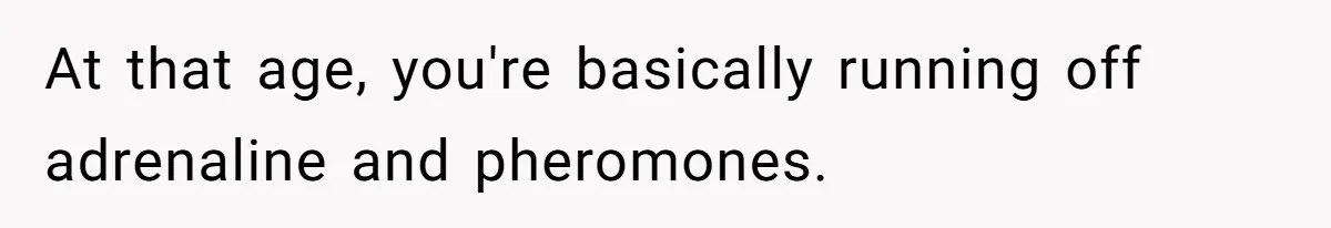 At that age, you're basically running off adrenaline and pheromones.