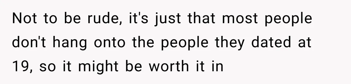 Not to be rude, it's just that most people don't hang onto the people they dated at 19, so it might be worth it in