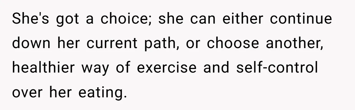 She's got a choice; she can either continue down her current path, or choose another, healthier way of exercise and self-control over her eating.