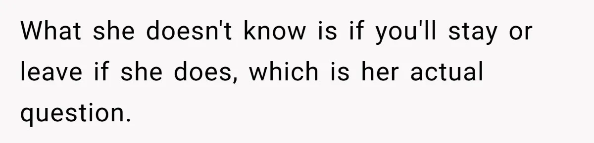 What she doesn't know is if you'll stay or leave if she does, which is her actual question.
