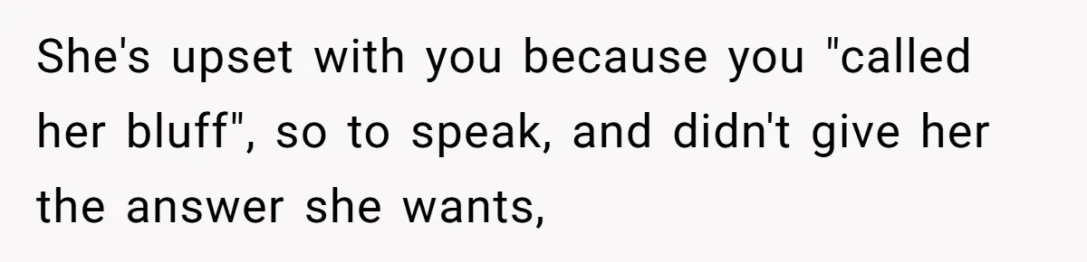 She's upset with you because you "called her bluff", so to speak, and didn't give her the answer she wants,