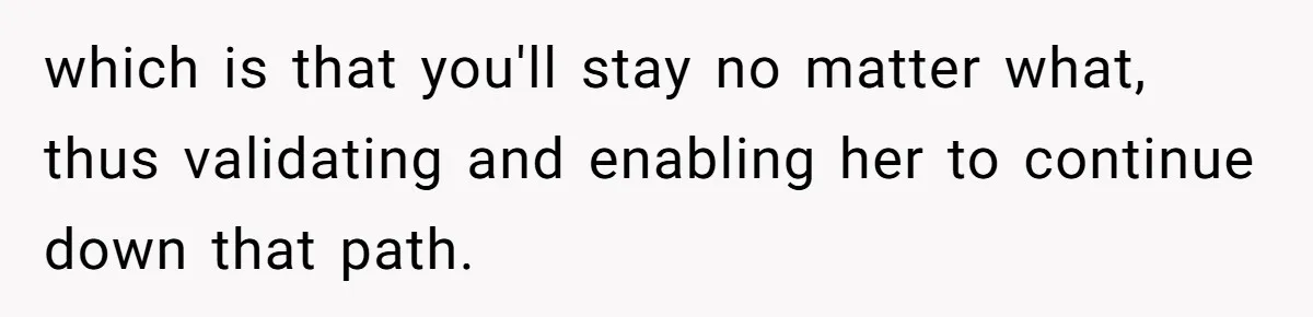 which is that you'll stay no matter what, thus validating and enabling her to continue down that path.