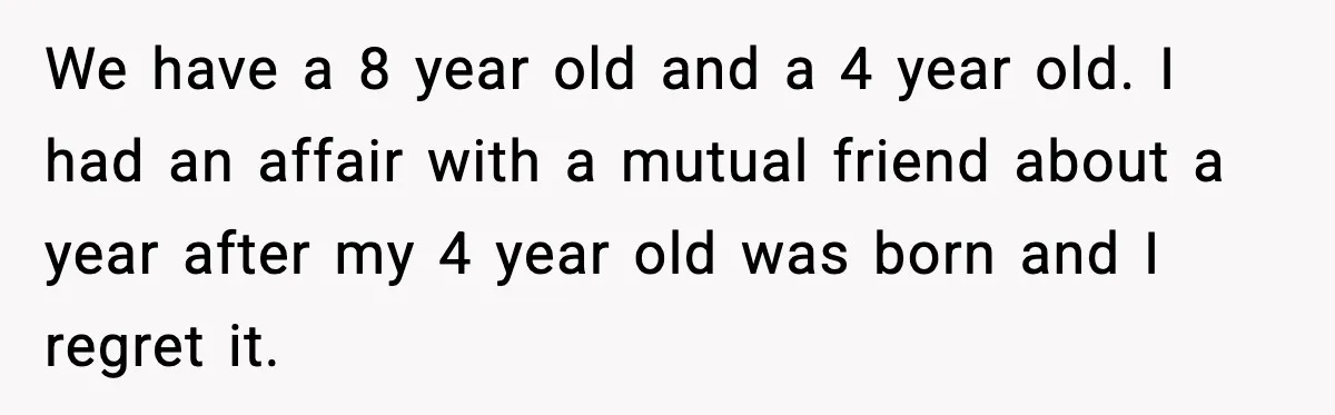 We have a 8 year old and a 4 year old. I had an affair with a mutual friend about a year after my 4 year old was born and...