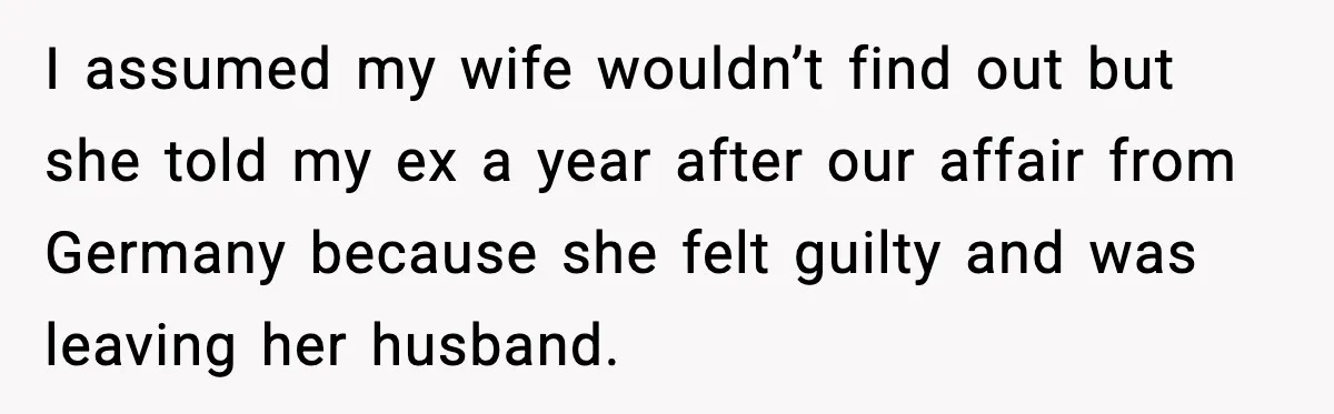 I assumed my wife wouldn’t find out but she told my ex a year after our affair from Germany because she felt guilty and was leaving her husband.