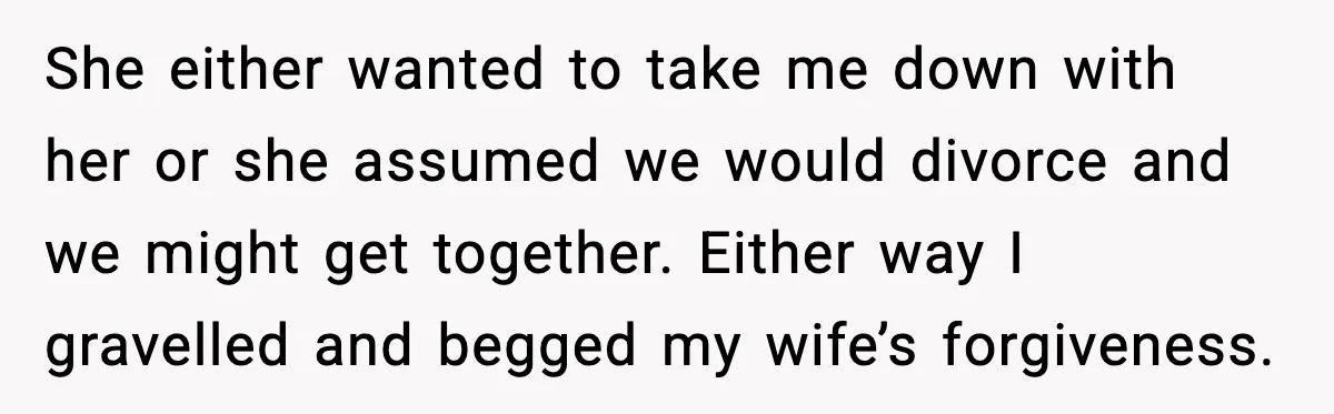 She either wanted to take me down with her or she assumed we would divorce and we might get together. Either way I gravelled and begged my wife’s forgiveness.