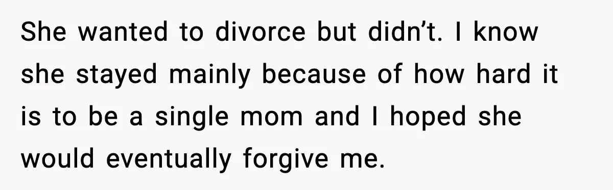 She wanted to divorce but didn’t. I know she stayed mainly because of how hard it is to be a single mom and I hoped she would eventually forgive me.