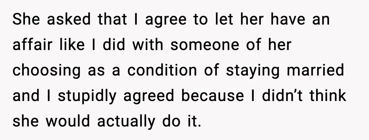 She asked that I agree to let her have an affair like I did with someone of her choosing as a condition of staying married and I stupidly agreed because...
