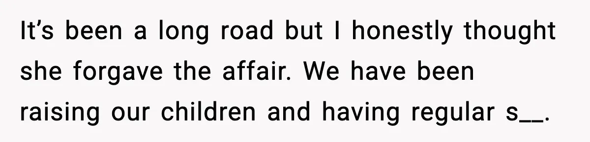 It’s been a long road but I honestly thought she forgave the affair. We have been raising our children and having regular s__.
