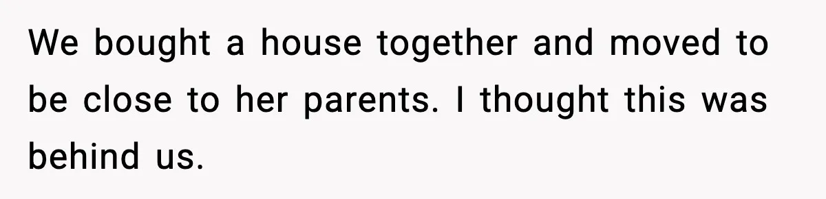 We bought a house together and moved to be close to her parents. I thought this was behind us.