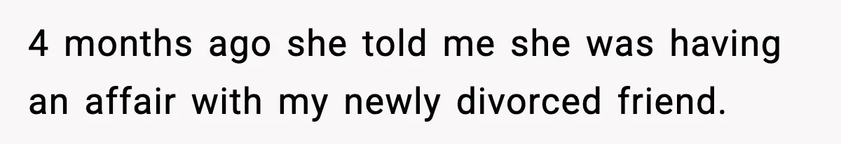 4 months ago she told me she was having an affair with my newly divorced friend.