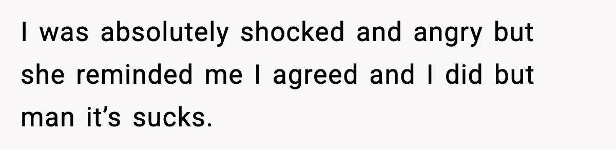I was absolutely shocked and angry but she reminded me I agreed and I did but man it’s sucks.