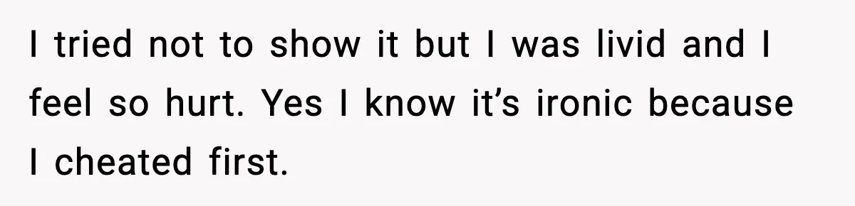 I tried not to show it but I was livid and I feel so hurt. Yes I know it’s ironic because I cheated first.