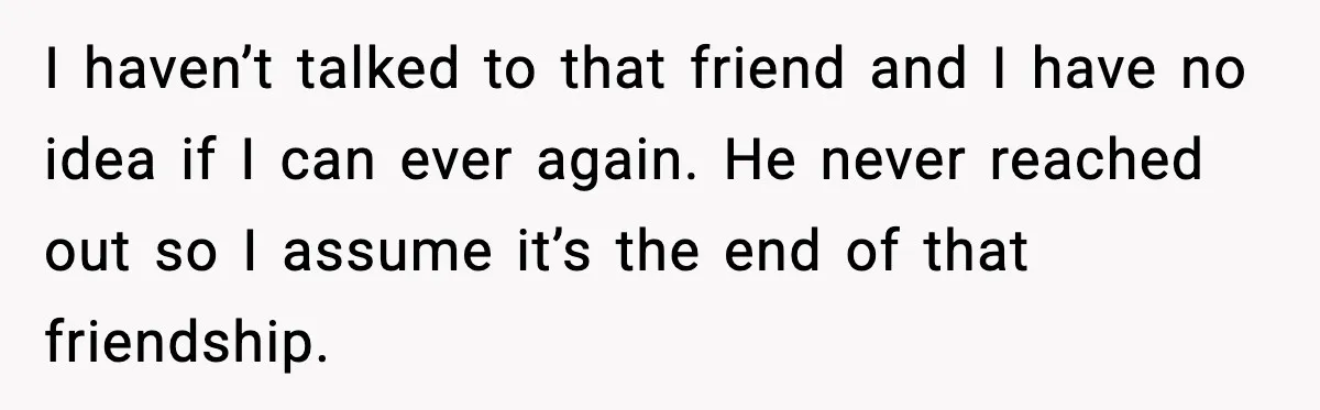 I haven’t talked to that friend and I have no idea if I can ever again. He never reached out so I assume it’s the end of that friendship.