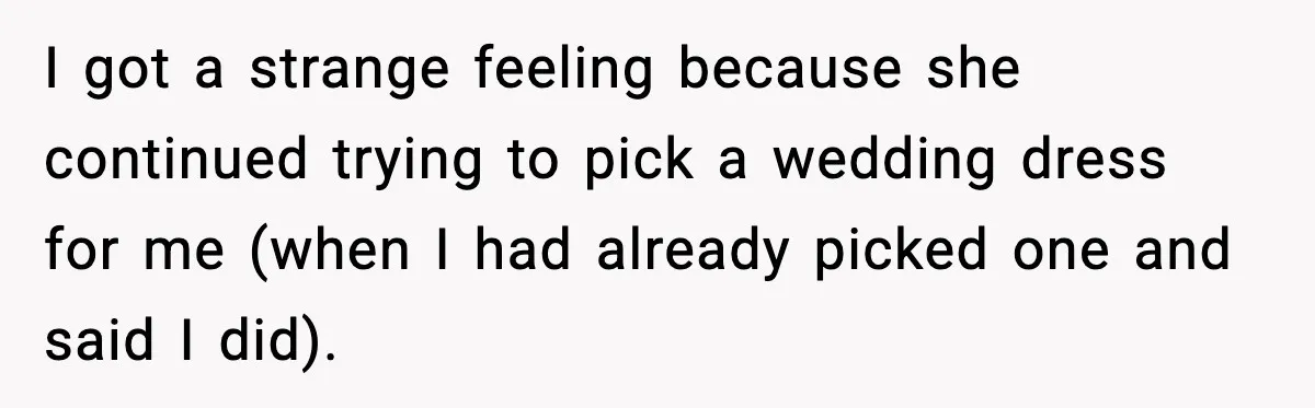 I got a strange feeling because she continued trying to pick a wedding dress for me (when I had already picked one and said I did).