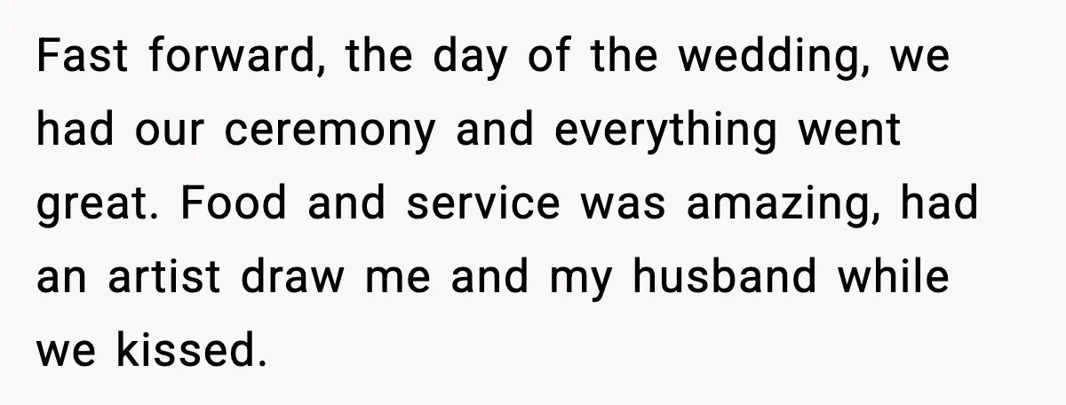 Fast forward, the day of the wedding, we had our ceremony and everything went great. Food and service was amazing, had an artist draw me and my husband while we...