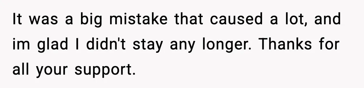 It was a big mistake that caused a lot, and im glad I didn't stay any longer. Thanks for all your support.