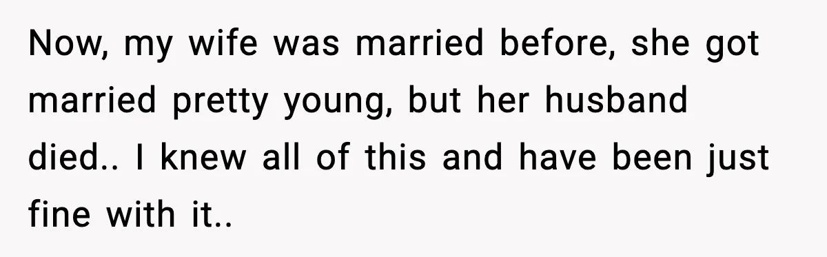 Now, my wife was married before, she got married pretty young, but her husband died.. I knew all of this and have been just fine with it..
