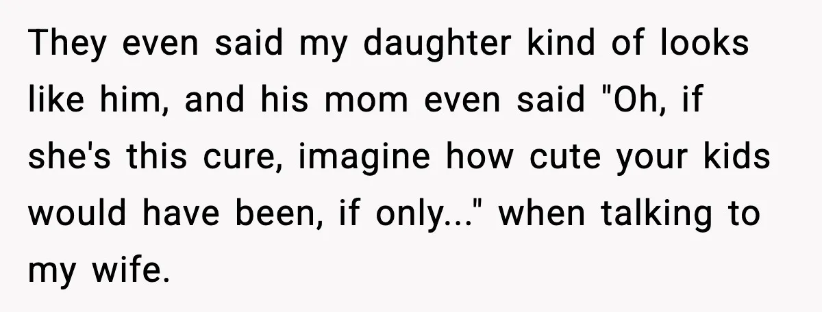 They even said my daughter kind of looks like him, and his mom even said "Oh, if she's this cure, imagine how cute your kids would have been, if only..."...