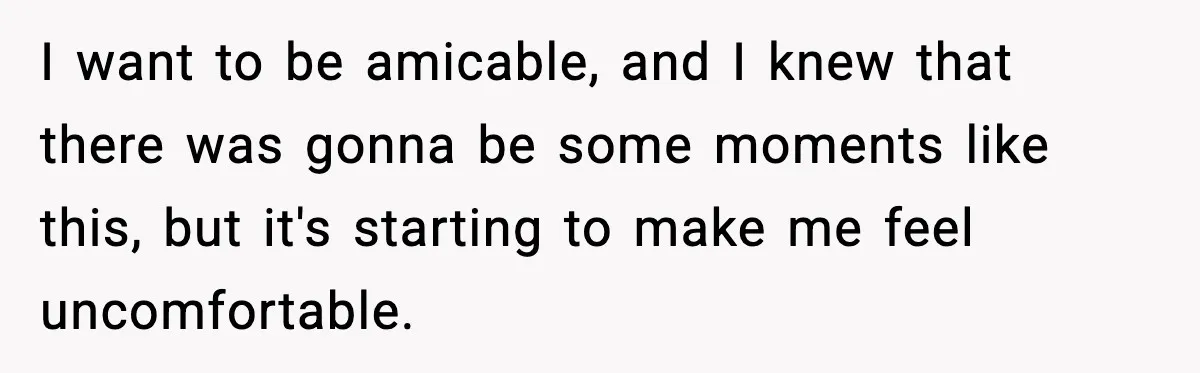 I want to be amicable, and I knew that there was gonna be some moments like this, but it's starting to make me feel uncomfortable.