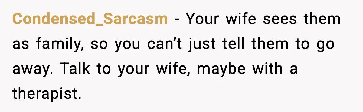 Condensed_Sarcasm - Your wife sees them as family, so you can’t just tell them to go away. Talk to your wife, maybe with a therapist.