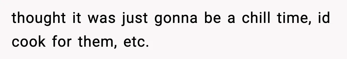 thought it was just gonna be a chill time, id cook for them, etc.