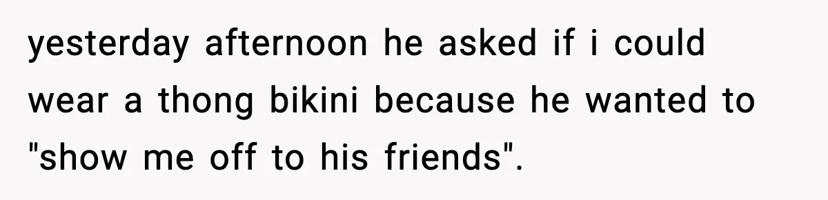 yesterday afternoon he asked if i could wear a thong bikini because he wanted to "show me off to his friends".