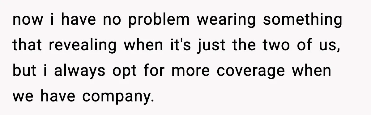 now i have no problem wearing something that revealing when it's just the two of us, but i always opt for more coverage when we have company.