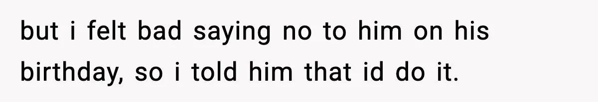 but i felt bad saying no to him on his birthday, so i told him that id do it.
