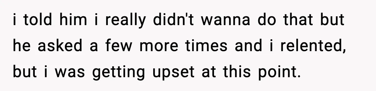 i told him i really didn't wanna do that but he asked a few more times and i relented, but i was getting upset at this point.