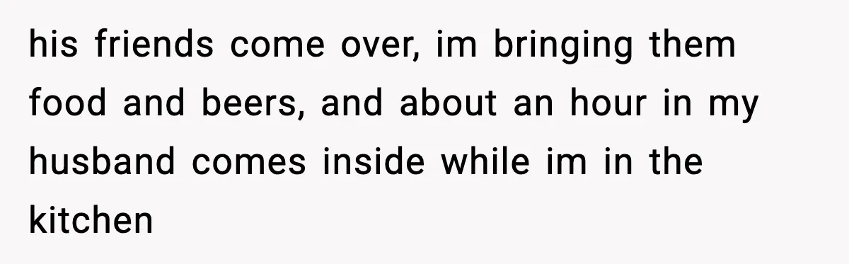 his friends come over, im bringing them food and beers, and about an hour in my husband comes inside while im in the kitchen