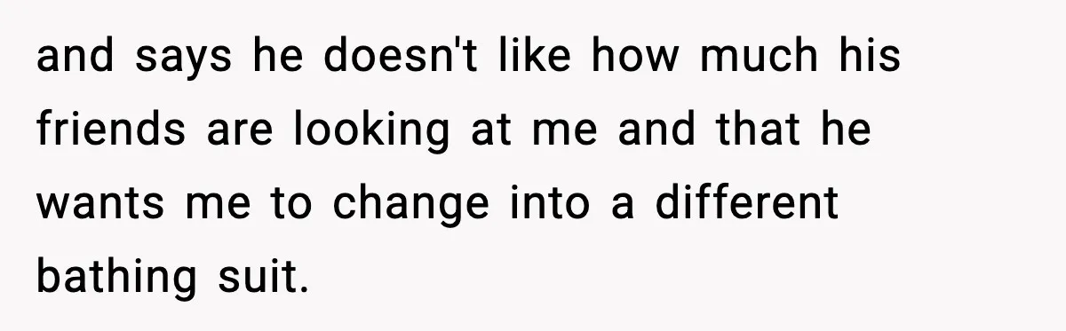 and says he doesn't like how much his friends are looking at me and that he wants me to change into a different bathing suit.